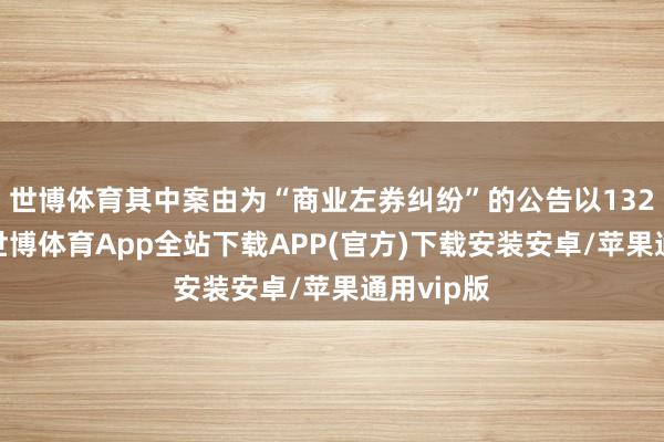 世博体育其中案由为“商业左券纠纷”的公告以132则居首-世博体育App全站下载APP(官方)下载安装安卓/苹果通用vip版