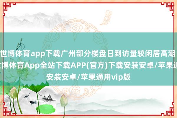 世博体育app下载广州部分楼盘日到访量较闲居高潮 200%-世博体育App全站下载APP(官方)下载安装安卓/苹果通用vip版