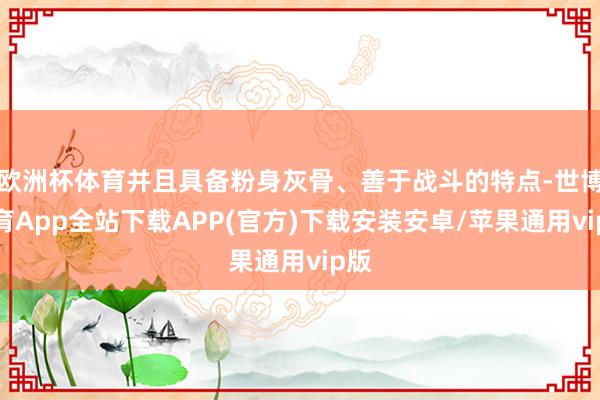 欧洲杯体育并且具备粉身灰骨、善于战斗的特点-世博体育App全站下载APP(官方)下载安装安卓/苹果通用vip版