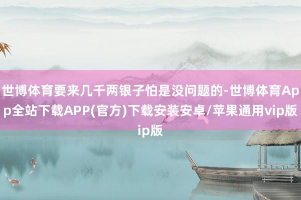 世博体育要来几千两银子怕是没问题的-世博体育App全站下载APP(官方)下载安装安卓/苹果通用vip版