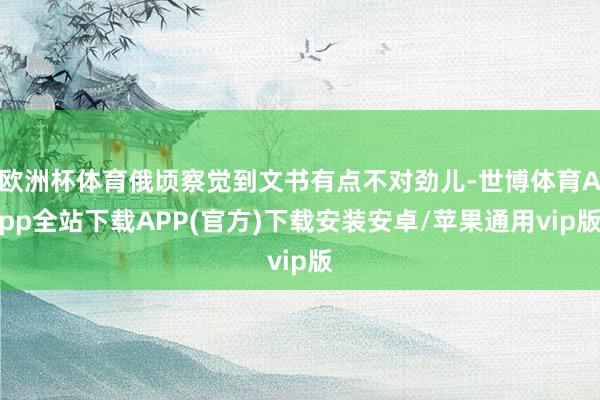 欧洲杯体育俄顷察觉到文书有点不对劲儿-世博体育App全站下载APP(官方)下载安装安卓/苹果通用vip版