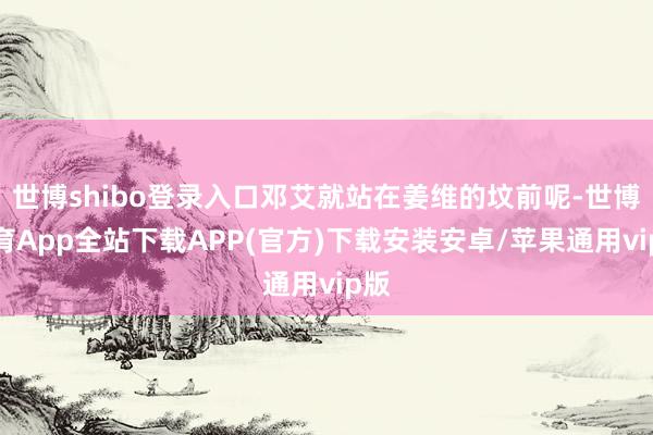 世博shibo登录入口邓艾就站在姜维的坟前呢-世博体育App全站下载APP(官方)下载安装安卓/苹果通用vip版