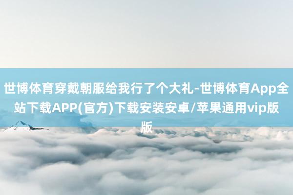 世博体育穿戴朝服给我行了个大礼-世博体育App全站下载APP(官方)下载安装安卓/苹果通用vip版