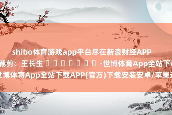 shibo体育游戏app平台尽在新浪财经APP            						包袱裁剪：王长生 							-世博体育App全站下载APP(官方)下载安装安卓/苹果通用vip版