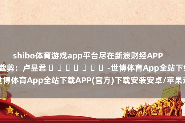 shibo体育游戏app平台尽在新浪财经APP            						包袱裁剪：卢昱君 							-世博体育App全站下载APP(官方)下载安装安卓/苹果通用vip版