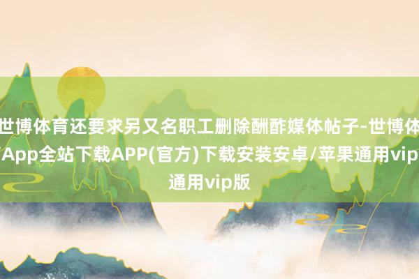 世博体育还要求另又名职工删除酬酢媒体帖子-世博体育App全站下载APP(官方)下载安装安卓/苹果通用vip版