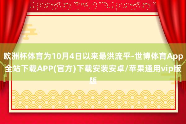 欧洲杯体育为10月4日以来最洪流平-世博体育App全站下载APP(官方)下载安装安卓/苹果通用vip版