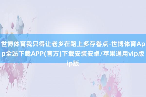 世博体育我只得让老乡在路上多存眷点-世博体育App全站下载APP(官方)下载安装安卓/苹果通用vip版