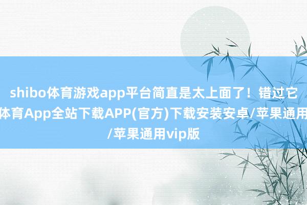 shibo体育游戏app平台简直是太上面了！错过它-世博体育App全站下载APP(官方)下载安装安卓/苹果通用vip版