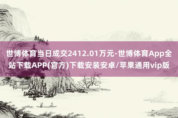 世博体育当日成交2412.01万元-世博体育App全站下载APP(官方)下载安装安卓/苹果通用vip版