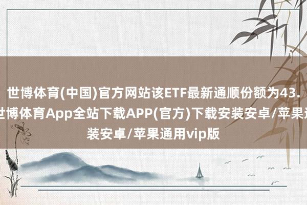 世博体育(中国)官方网站该ETF最新通顺份额为43.62亿份-世博体育App全站下载APP(官方)下载安装安卓/苹果通用vip版