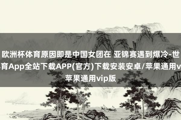 欧洲杯体育原因即是中国女团在 亚锦赛遇到爆冷-世博体育App全站下载APP(官方)下载安装安卓/苹果通用vip版