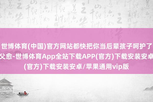 世博体育(中国)官方网站都快把你当后辈孩子呵护了河南网友说到：父愈-世博体育App全站下载APP(官方)下载安装安卓/苹果通用vip版