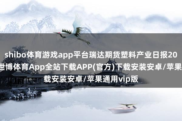 shibo体育游戏app平台瑞达期货塑料产业日报20241016-世博体育App全站下载APP(官方)下载安装安卓/苹果通用vip版