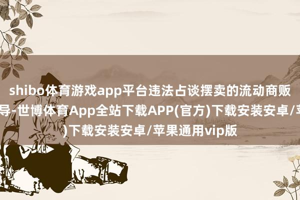 shibo体育游戏app平台违法占谈摆卖的流动商贩韦某不断争劝导-世博体育App全站下载APP(官方)下载安装安卓/苹果通用vip版