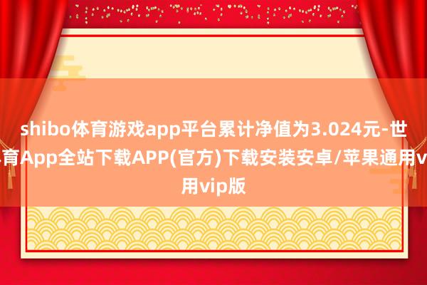 shibo体育游戏app平台累计净值为3.024元-世博体育App全站下载APP(官方)下载安装安卓/苹果通用vip版