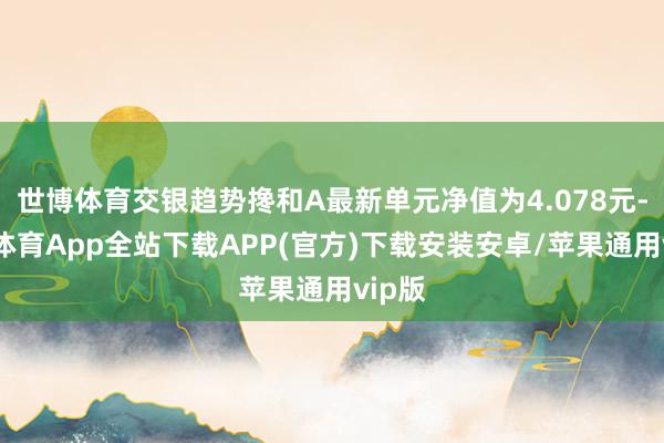 世博体育交银趋势搀和A最新单元净值为4.078元-世博体育App全站下载APP(官方)下载安装安卓/苹果通用vip版