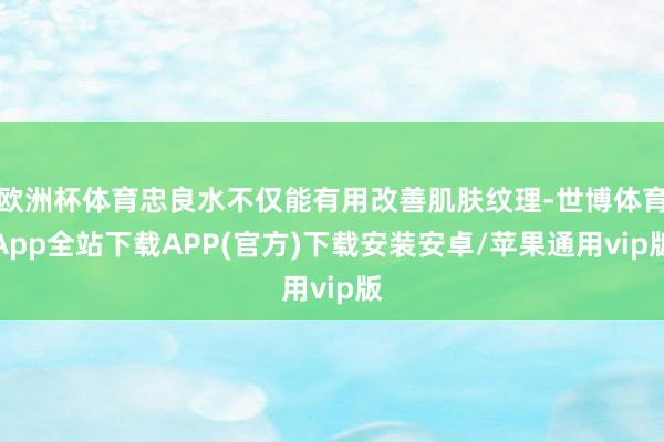 欧洲杯体育忠良水不仅能有用改善肌肤纹理-世博体育App全站下载APP(官方)下载安装安卓/苹果通用vip版