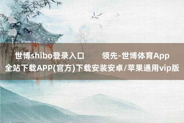 世博shibo登录入口        领先-世博体育App全站下载APP(官方)下载安装安卓/苹果通用vip版