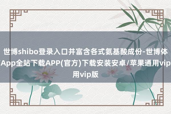 世博shibo登录入口并富含各式氨基酸成份-世博体育App全站下载APP(官方)下载安装安卓/苹果通用vip版