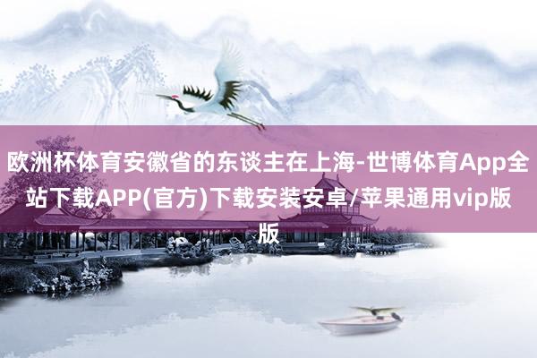 欧洲杯体育安徽省的东谈主在上海-世博体育App全站下载APP(官方)下载安装安卓/苹果通用vip版