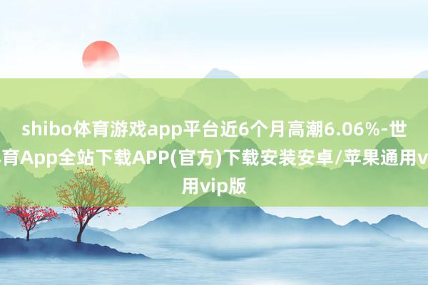 shibo体育游戏app平台近6个月高潮6.06%-世博体育App全站下载APP(官方)下载安装安卓/苹果通用vip版