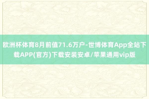 欧洲杯体育8月前值71.6万户-世博体育App全站下载APP(官方)下载安装安卓/苹果通用vip版