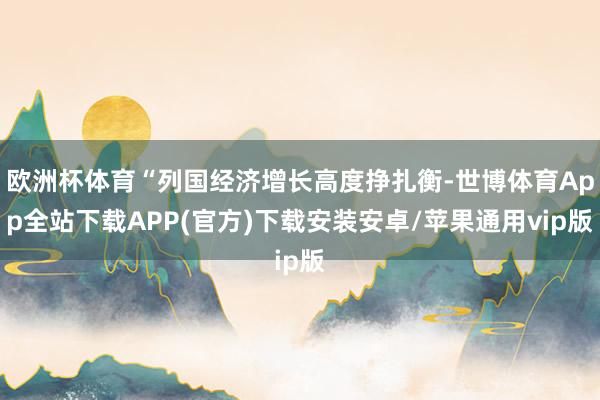 欧洲杯体育“列国经济增长高度挣扎衡-世博体育App全站下载APP(官方)下载安装安卓/苹果通用vip版