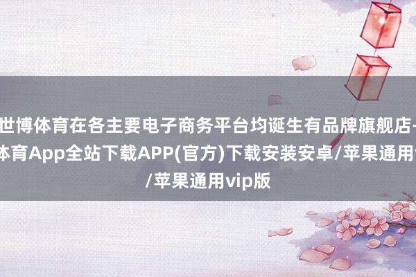 世博体育在各主要电子商务平台均诞生有品牌旗舰店-世博体育App全站下载APP(官方)下载安装安卓/苹果通用vip版