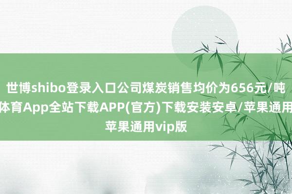 世博shibo登录入口公司煤炭销售均价为656元/吨-世博体育App全站下载APP(官方)下载安装安卓/苹果通用vip版