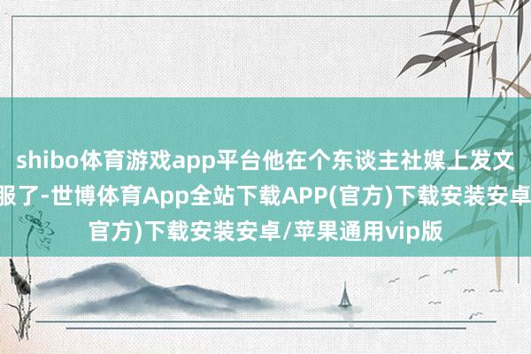 shibo体育游戏app平台他在个东谈主社媒上发文进行了吐槽：“服了-世博体育App全站下载APP(官方)下载安装安卓/苹果通用vip版