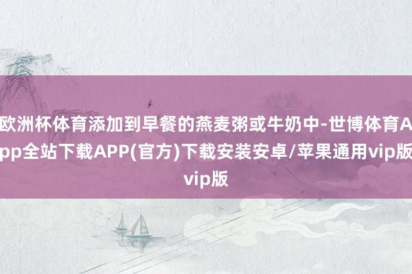 欧洲杯体育添加到早餐的燕麦粥或牛奶中-世博体育App全站下载APP(官方)下载安装安卓/苹果通用vip版