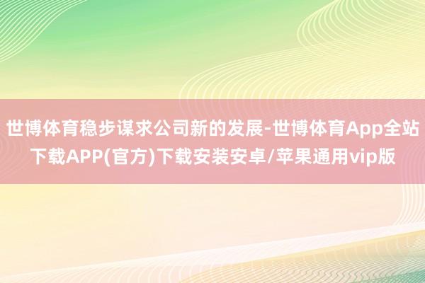 世博体育稳步谋求公司新的发展-世博体育App全站下载APP(官方)下载安装安卓/苹果通用vip版