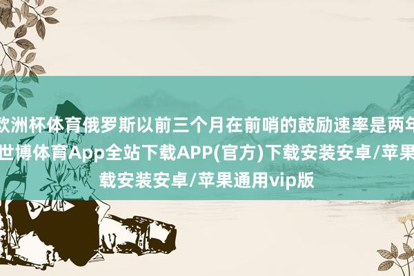 欧洲杯体育俄罗斯以前三个月在前哨的鼓励速率是两年来最快的-世博体育App全站下载APP(官方)下载安装安卓/苹果通用vip版