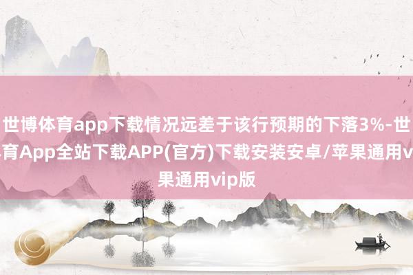 世博体育app下载情况远差于该行预期的下落3%-世博体育App全站下载APP(官方)下载安装安卓/苹果通用vip版