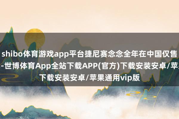 shibo体育游戏app平台捷尼赛念念全年在中国仅售出1558辆车-世博体育App全站下载APP(官方)下载安装安卓/苹果通用vip版