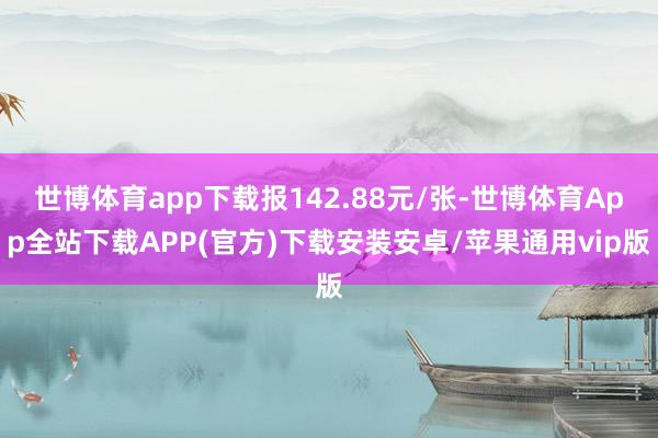 世博体育app下载报142.88元/张-世博体育App全站下载APP(官方)下载安装安卓/苹果通用vip版