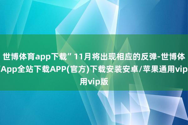 世博体育app下载”11月将出现相应的反弹-世博体育App全站下载APP(官方)下载安装安卓/苹果通用vip版