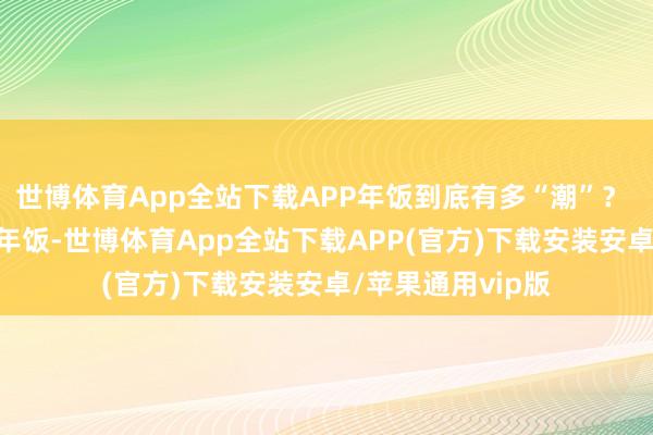 世博体育App全站下载APP年饭到底有多“潮”？  “嘴刁”老广的年饭-世博体育App全站下载APP(官方)下载安装安卓/苹果通用vip版