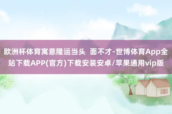 欧洲杯体育寓意隆运当头  面不才-世博体育App全站下载APP(官方)下载安装安卓/苹果通用vip版