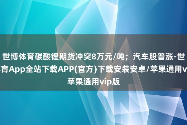 世博体育碳酸锂期货冲突8万元/吨；汽车股普涨-世博体育App全站下载APP(官方)下载安装安卓/苹果通用vip版