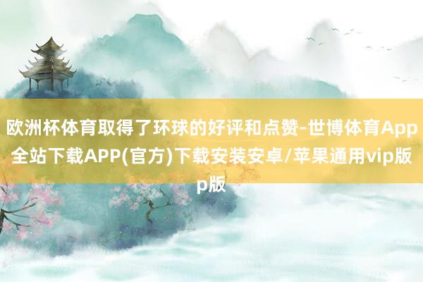 欧洲杯体育取得了环球的好评和点赞-世博体育App全站下载APP(官方)下载安装安卓/苹果通用vip版