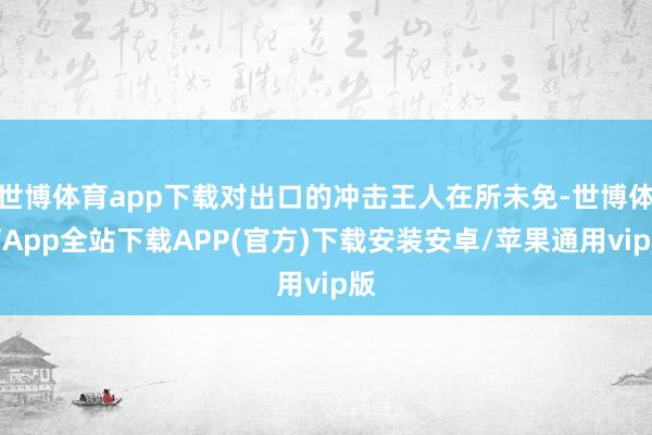 世博体育app下载对出口的冲击王人在所未免-世博体育App全站下载APP(官方)下载安装安卓/苹果通用vip版