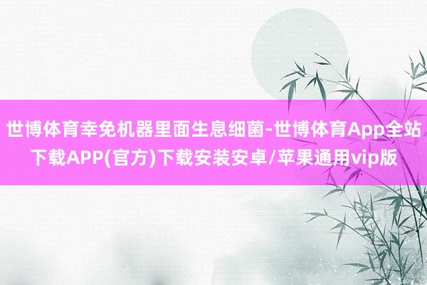 世博体育幸免机器里面生息细菌-世博体育App全站下载APP(官方)下载安装安卓/苹果通用vip版