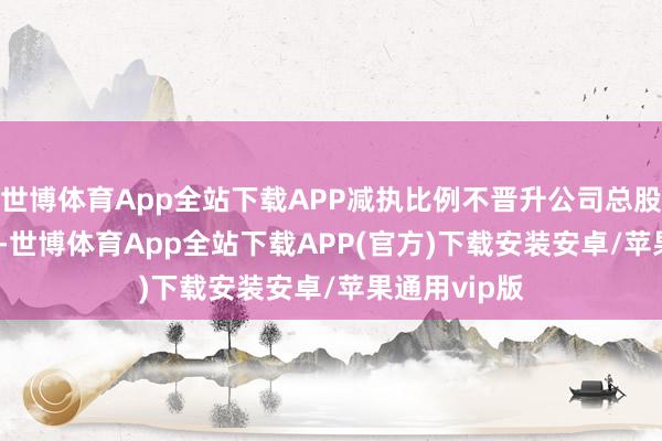 世博体育App全站下载APP减执比例不晋升公司总股本的0.13%-世博体育App全站下载APP(官方)下载安装安卓/苹果通用vip版