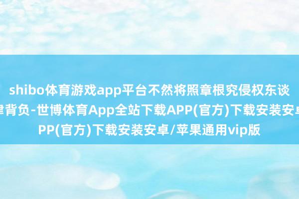 shibo体育游戏app平台不然将照章根究侵权东谈主骚扰著　　作权法律背负-世博体育App全站下载APP(官方)下载安装安卓/苹果通用vip版