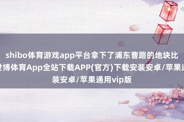 shibo体育游戏app平台拿下了浦东曹路的地块比较起来-世博体育App全站下载APP(官方)下载安装安卓/苹果通用vip版