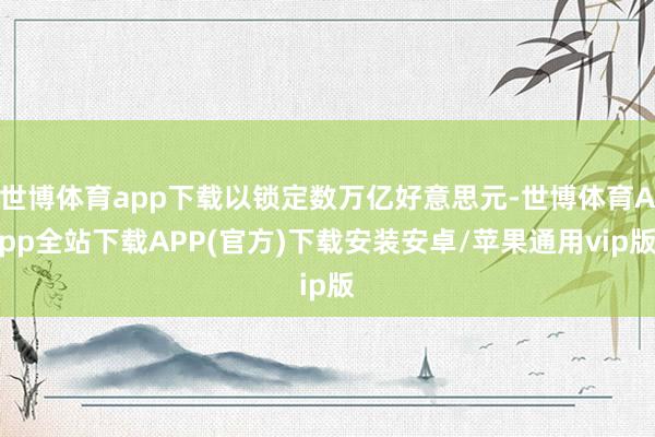 世博体育app下载以锁定数万亿好意思元-世博体育App全站下载APP(官方)下载安装安卓/苹果通用vip版