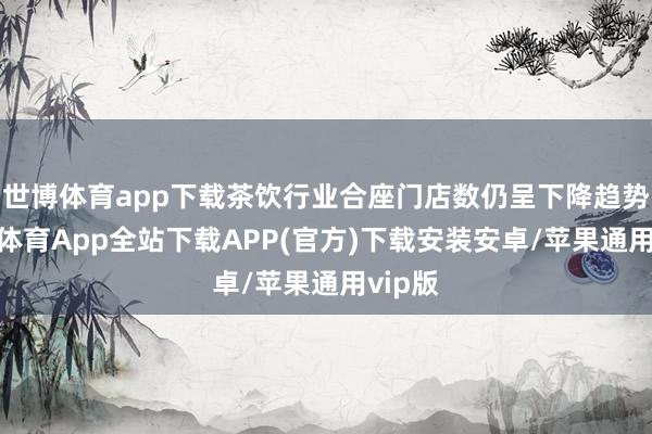 世博体育app下载茶饮行业合座门店数仍呈下降趋势-世博体育App全站下载APP(官方)下载安装安卓/苹果通用vip版