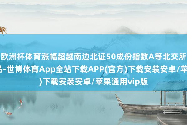 欧洲杯体育涨幅超越南边北证50成份指数A等北交所主题指数居品-世博体育App全站下载APP(官方)下载安装安卓/苹果通用vip版